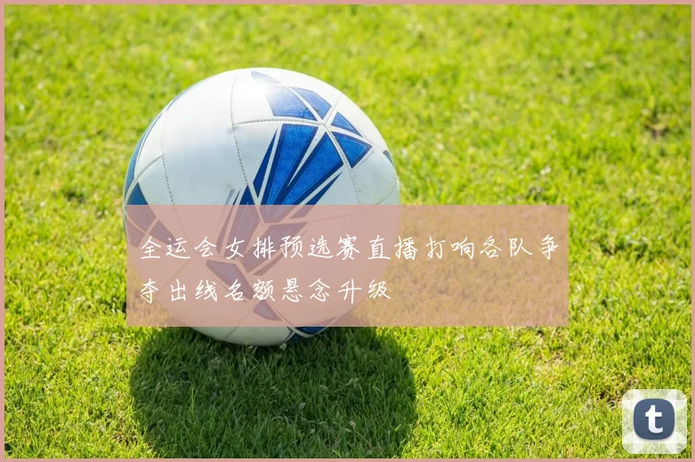 全运会女排预选赛直播打响各队争夺出线名额悬念升级