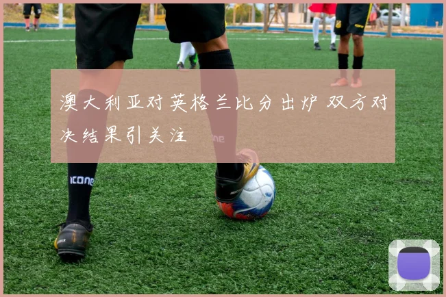 澳大利亚对英格兰比分出炉 双方对决结果引关注