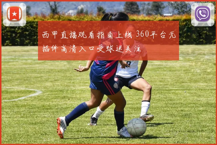 西甲直播观看指南上线 360平台无插件高清入口受球迷关注