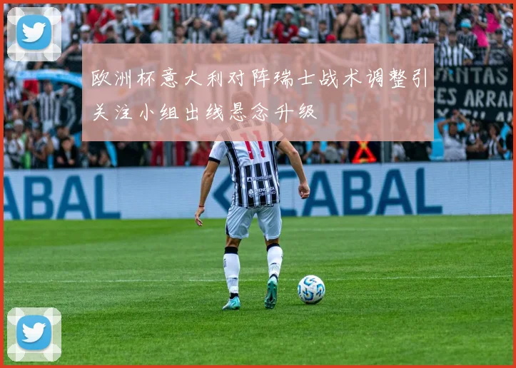欧洲杯意大利对阵瑞士战术调整引关注小组出线悬念升级