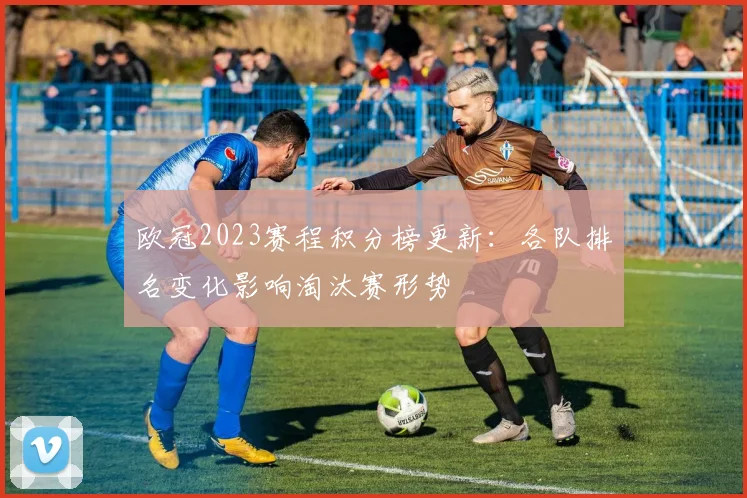 欧冠2023赛程积分榜更新：各队排名变化影响淘汰赛形势