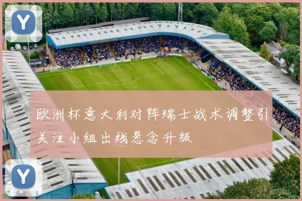 欧洲杯意大利对阵瑞士战术调整引关注小组出线悬念升级