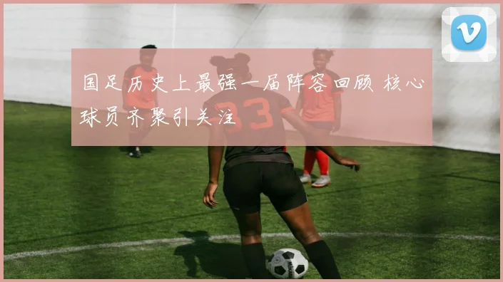 国足历史上最强一届阵容回顾 核心球员齐聚引关注