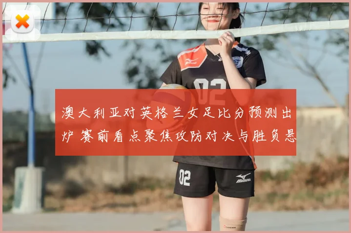 澳大利亚对英格兰女足比分预测出炉 赛前看点聚焦攻防对决与胜负悬念