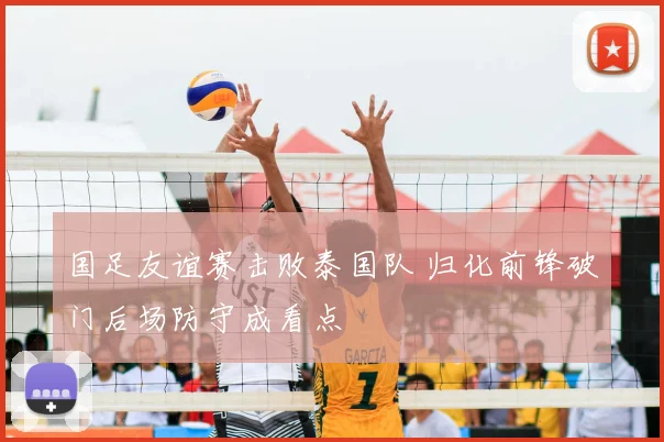 国足友谊赛击败泰国队 归化前锋破门后场防守成看点