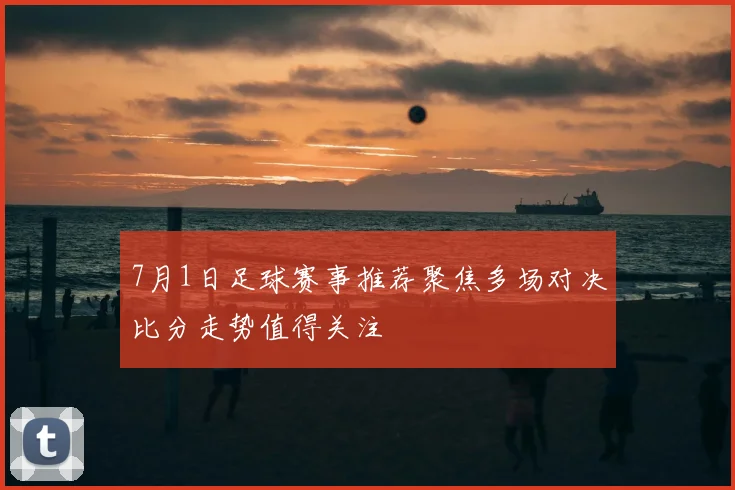 7月1日足球赛事推荐聚焦多场对决比分走势值得关注