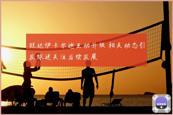 旺达伊卡尔迪互动升级 相关动态引发球迷关注后续发展