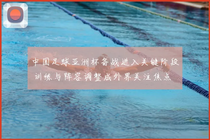 中国足球亚洲杯备战进入关键阶段 训练与阵容调整成外界关注焦点