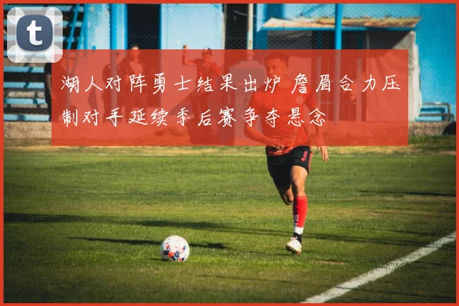湖人对阵勇士结果出炉 詹眉合力压制对手延续季后赛争夺悬念