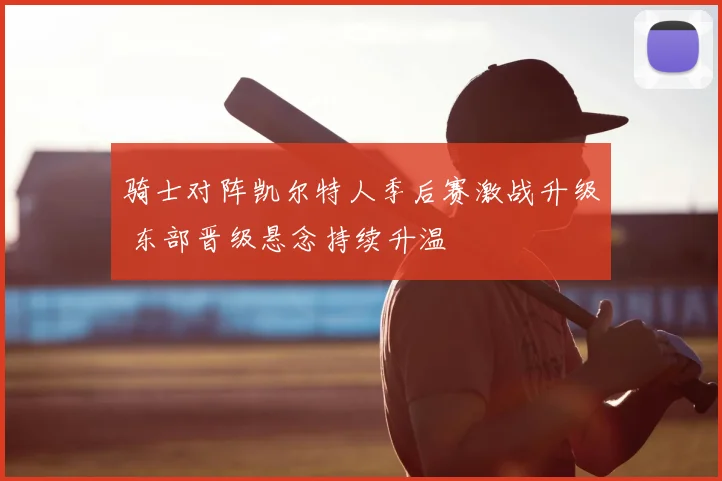 骑士对阵凯尔特人季后赛激战升级 东部晋级悬念持续升温