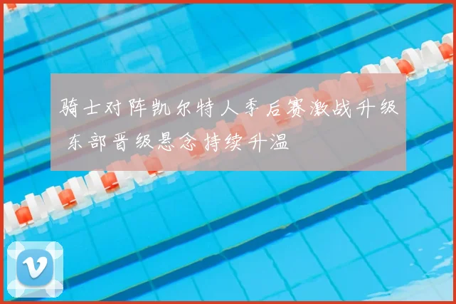 骑士对阵凯尔特人季后赛激战升级 东部晋级悬念持续升温