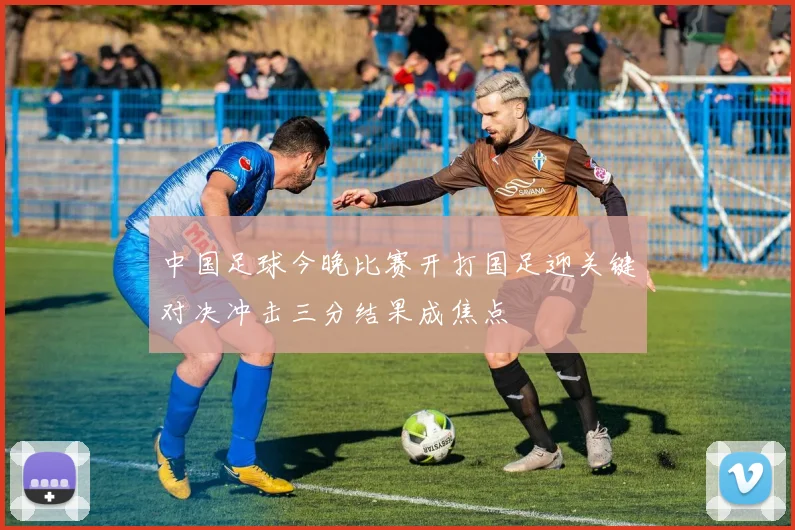 中国足球今晚比赛开打国足迎关键对决冲击三分结果成焦点