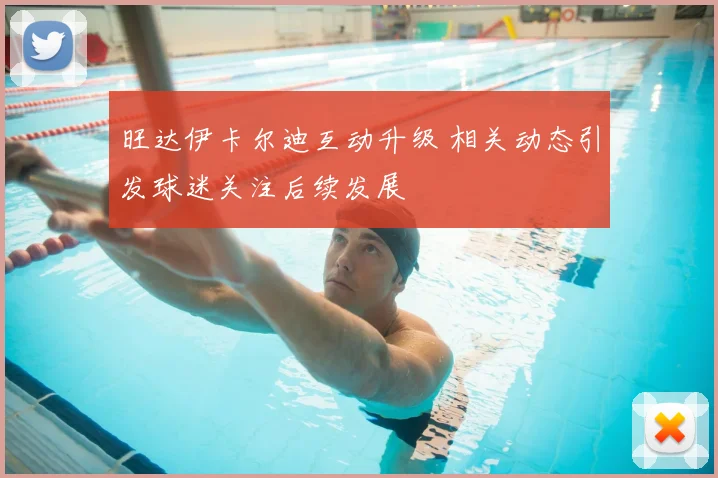 旺达伊卡尔迪互动升级 相关动态引发球迷关注后续发展