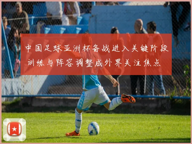 中国足球亚洲杯备战进入关键阶段 训练与阵容调整成外界关注焦点