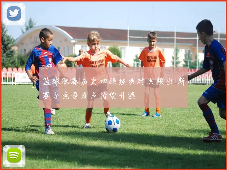 篮球联赛历史回顾经典对决频出 新赛季竞争看点持续升温