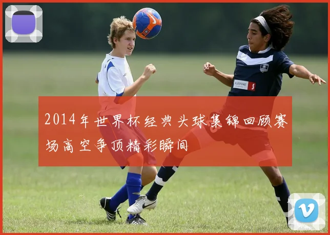 2014年世界杯经典头球集锦回顾赛场高空争顶精彩瞬间