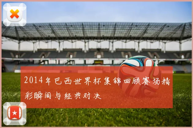2014年巴西世界杯集锦回顾赛场精彩瞬间与经典对决