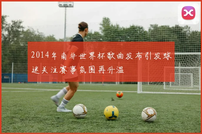 2014年南非世界杯歌曲发布引发球迷关注赛事氛围再升温