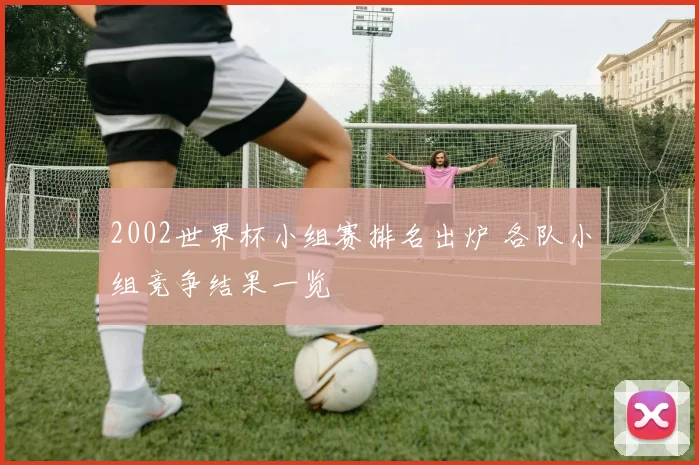 2002世界杯小组赛排名出炉 各队小组竞争结果一览
