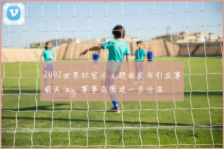 2002世界杯官方主题曲发布引发赛前关注，赛事氛围进一步升温