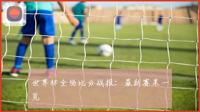 世界杯全场比分战报：最新赛果一览