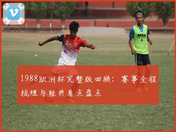 1988欧洲杯完整版回顾：赛事全程梳理与经典看点盘点